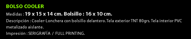 BOLSO COOLER Medidas : 19 x 15 x 14 cm. Bolsillo : 16 x 10 cm. Descripción : Cooler-Lonchera con bolsillo delantero. Tela exterior TNT 80grs. Tela interior PVC metalizado aislante. Impresión : SERIGRAFÍA / FULL PRINTING.