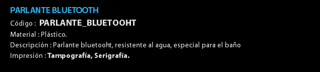 PARLANTE BLUETOOTH Código : PARLANTE_BLUETOOHT Material : Plástico. Descripción : Parlante bluetooht, resistente al agua, especial para el baño Impresión : Tampografía, Serigrafía. 
