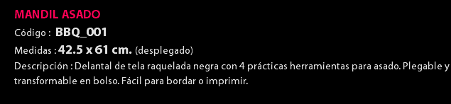 MANDIL ASADO Código : BBQ_001 Medidas : 42.5 x 61 cm. (desplegado) Descripción : Delantal de tela raquelada negra con 4 prácticas herramientas para asado. Plegable y transformable en bolso. Fácil para bordar o imprimir. 