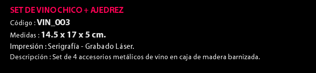 SET DE VINO CHICO + AJEDREZ Código : VIN_003 Medidas : 14.5 x 17 x 5 cm. Impresión : Serigrafía - Grabado Láser. Descripción : Set de 4 accesorios metálicos de vino en caja de madera barnizada. 